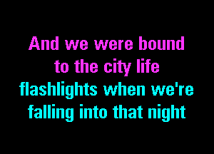 And we were bound
to the city life
flashlights when we're
falling into that night