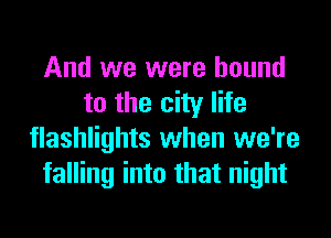 And we were bound
to the city life
flashlights when we're
falling into that night