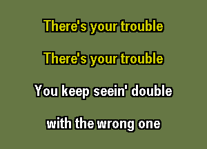 There's your trouble

There's your trouble

You keep seein' double

with the wrong one