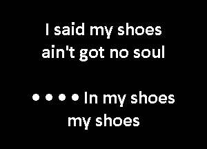 I said my shoes
ain't got no soul

0 o o 0 In my shoes
my shoes