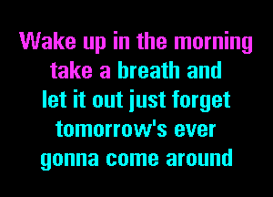 Wake up in the morning
take a breath and
let it out iust forget
tomorrow's ever
gonna come around