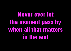 Never ever let
the moment pass by

when all that matters
in the end