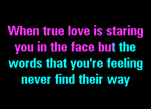 When true love is staring
you in the face but the
words that you're feeling
never find their way