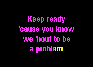 Keep ready
'cause you know

we 'hout to he
a problem