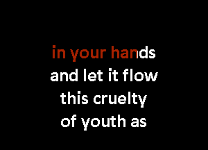 in your hands

and let it flow
this cruelty
of youth as
