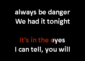 always be danger
We had it tonight

It's in the eyes
I can tell, you will