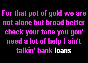 For that pot of gold we are
not alone but broad better
check your tone you gon'
need a lot of help I ain't
talkin' bank loans