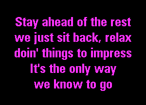 Stay ahead of the rest

we iust sit back, relax

doin' things to impress
It's the only way
we know to go