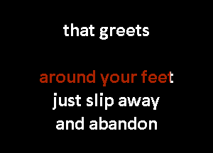 that greets

around your feet
just slip away
and abandon