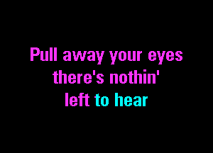 Pull away your eyes

there's nothin'
left to hear