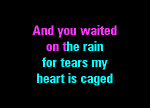 And you waited
on the rain

for tears my
heart is caged