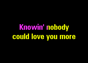 Knowin' nobody

could love you more