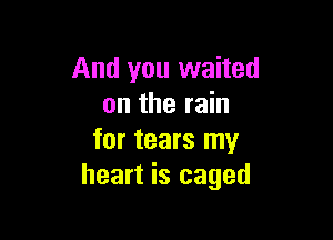 And you waited
on the rain

for tears my
heart is caged