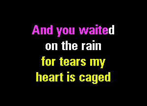 And you waited
on the rain

for tears my
heart is caged