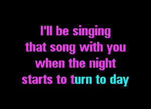 I'll be singing
that song with you

when the night
starts to turn to dayr