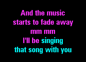 And the music
starts to fade away

mm mm
I'll be singing
that song with you