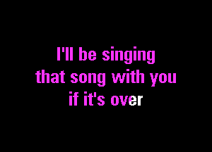 I'll be singing

that song with you
if it's over