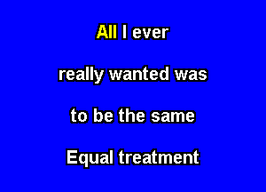 All I ever
really wanted was

to be the same

Equal treatment