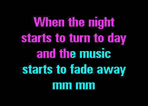 When the night
starts to turn to day

and the music
starts to fade awayr
mm mm