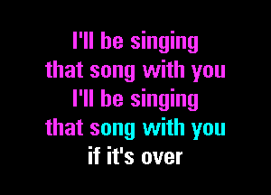 I'll be singing
that song with you

I'll be singing
that song with you
if it's over