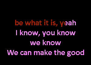 be what it is, yeah

I know, you know
we know
We can make the good