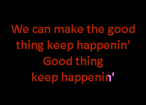 We can make the good
thing keep happenin'

Good thing
keep happenin'