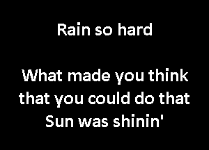 Rain so hard

What made you think
that you could do that
Sun was shinin'