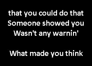 that you could do that
Someone showed you
Wasn't any warnin'

What made you think