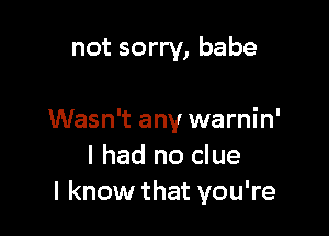 not sorry, babe

Wasn't any warnin'
I had no clue
I know that you're