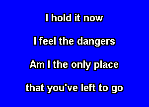 I hold it now
lfeel the dangers

Am I the only place

that you've left to go