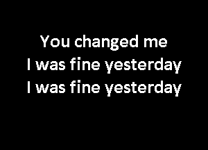 You changed me
I was fine yesterday

I was fine yesterday