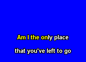 Am I the only place

that you've left to go