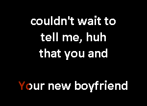 couldn't wait to
tell me, huh
that you and

Your new boyfriend