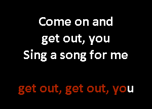 Come on and
get out, you

Sing a song for me

get out, get out, you