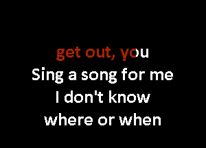 get out, you

Sing a song for me
I don't know
where or when