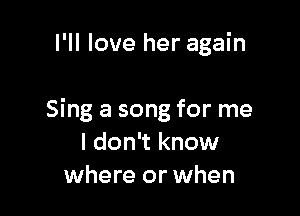 I'll love her again

Sing a song for me
I don't know
where or when