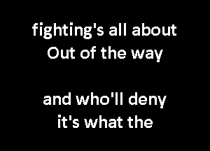 fighting's all about
Out of the way

and who'll deny
it's what the