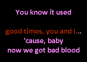 You know it used

good times, you and I...
'cause, baby
now we got bad blood