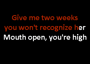 Give me two weeks
you won't recognize her

Mouth open, you're high