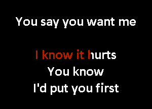 You say you want me

I know it hurts
You know
I'd put you first