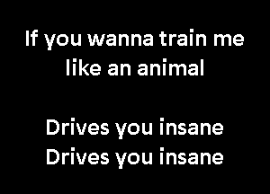 If you wanna train me
like an animal

Drives you insane
Drives you insane