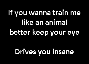 If you wanna train me
like an animal
better keep your eye

Drives you insane