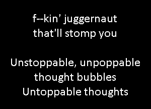 f--kin' juggernaut
that'll stomp you

Unstoppable, unpoppable
thought bubbles
Untoppable thoughts