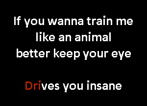 If you wanna train me
like an animal
better keep your eye

Drives you insane