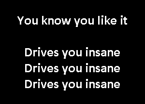 You know you like it

Drives you i nsane
Drives you insane
Drives you insane