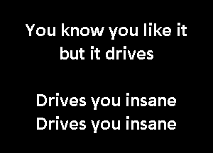 You know you like it
but it drives

Drives you insane
Drives you insane