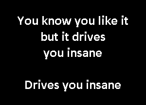 You know you like it
but it drives
you i nsane

Drives you insane