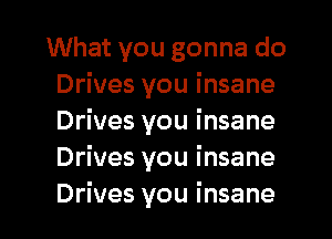 What you gonna do
Drives you insane
Drives you insane
Drives you insane

Drives you insane I