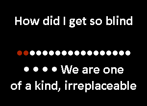 How did I get so blind

OOOOOOOOOOOOOOOOOO

OOOOWeareone
of a kind, irreplaceable