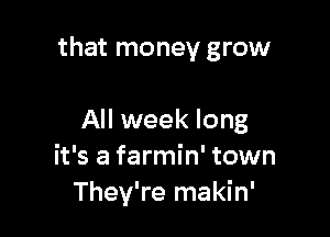 that money grow

All week long
it's a farmin' town
They're makin'